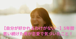 【自分が好かれるわけがない…】5年間思い続けた男が恋愛で気づいたこと！