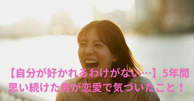 【自分が好かれるわけがない…】5年間思い続けた男が恋愛で気づいたこと！